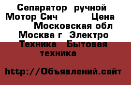 Сепаратор  ручной «Мотор Сич 80-09» › Цена ­ 5 950 - Московская обл., Москва г. Электро-Техника » Бытовая техника   